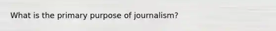 What is the primary purpose of journalism?