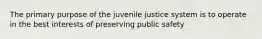 The primary purpose of the juvenile justice system is to operate in the best interests of preserving public safety