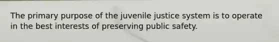 The primary purpose of the juvenile justice system is to operate in the best interests of preserving public safety.