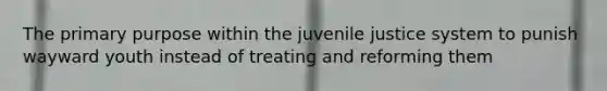 The primary purpose within the juvenile justice system to punish wayward youth instead of treating and reforming them