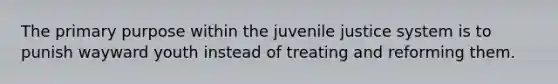 The primary purpose within the juvenile justice system is to punish wayward youth instead of treating and reforming them.