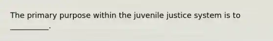 The primary purpose within the juvenile justice system is to __________.