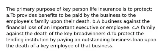 The primary purpose of key person life insurance is to protect: a.To provides benefits to be paid by the business to the employee's family upon their death. b.A business against the financial loss of an important executive or employee. c.A family against the death of the key breadwinners d.To protect the lending institution by paying an outstanding business loan upon the death of a key employee of that business.