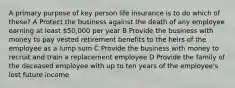 A primary purpose of key person life insurance is to do which of these? A Protect the business against the death of any employee earning at least 50,000 per year B Provide the business with money to pay vested retirement benefits to the heirs of the employee as a lump sum C Provide the business with money to recruit and train a replacement employee D Provide the family of the deceased employee with up to ten years of the employee's lost future income