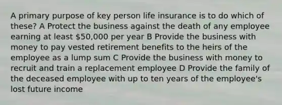 A primary purpose of key person life insurance is to do which of these? A Protect the business against the death of any employee earning at least 50,000 per year B Provide the business with money to pay vested retirement benefits to the heirs of the employee as a lump sum C Provide the business with money to recruit and train a replacement employee D Provide the family of the deceased employee with up to ten years of the employee's lost future income