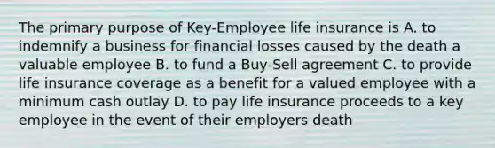 The primary purpose of Key-Employee life insurance is A. to indemnify a business for financial losses caused by the death a valuable employee B. to fund a Buy-Sell agreement C. to provide life insurance coverage as a benefit for a valued employee with a minimum cash outlay D. to pay life insurance proceeds to a key employee in the event of their employers death