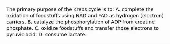 The primary purpose of the Krebs cycle is to: A. complete the oxidation of foodstuffs using NAD and FAD as hydrogen (electron) carriers. B. catalyze the phosphorylation of ADP from creatine phosphate. C. oxidize foodstuffs and transfer those electrons to pyruvic acid. D. consume lactate.