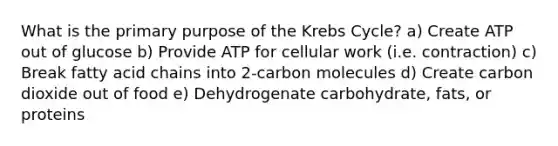 What is the primary purpose of the Krebs Cycle? a) Create ATP out of glucose b) Provide ATP for cellular work (i.e. contraction) c) Break fatty acid chains into 2-carbon molecules d) Create carbon dioxide out of food e) Dehydrogenate carbohydrate, fats, or proteins