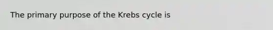 The primary purpose of the Krebs cycle is