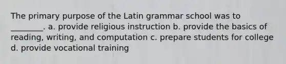 The primary purpose of the Latin grammar school was to ________. a. provide religious instruction b. provide the basics of reading, writing, and computation c. prepare students for college d. provide vocational training