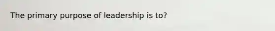 The primary purpose of leadership is to?