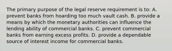 The primary purpose of the legal reserve requirement is to: A. prevent banks from hoarding too much vault cash. B. provide a means by which the monetary authorities can influence the lending ability of commercial banks. C. prevent commercial banks from earning excess profits. D. provide a dependable source of interest income for commercial banks.