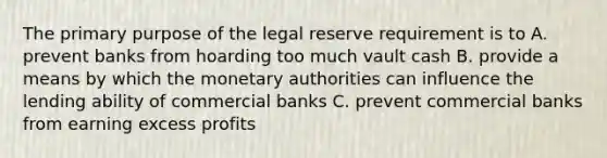 The primary purpose of the legal reserve requirement is to A. prevent banks from hoarding too much vault cash B. provide a means by which the monetary authorities can influence the lending ability of commercial banks C. prevent commercial banks from earning excess profits