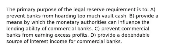 The primary purpose of the legal reserve requirement is to: A) prevent banks from hoarding too much vault cash. B) provide a means by which the monetary authorities can influence the lending ability of commercial banks. C) prevent commercial banks from earning excess profits. D) provide a dependable source of interest income for commercial banks.