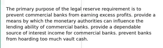 The primary purpose of the legal reserve requirement is to prevent commercial banks from earning excess profits. provide a means by which the monetary authorities can influence the lending ability of commercial banks. provide a dependable source of interest income for commercial banks. prevent banks from hoarding too much vault cash.