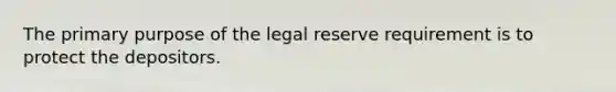 The primary purpose of the legal reserve requirement is to protect the depositors.