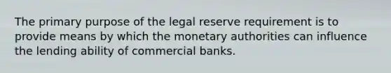 The primary purpose of the legal reserve requirement is to provide means by which the monetary authorities can influence the lending ability of commercial banks.