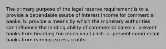 The primary purpose of the legal reserve requirement is to a. provide a dependable source of interest income for commercial banks. b. provide a means by which the monetary authorities can influence the lending ability of commercial banks c. prevent banks from hoarding too much vault cash. d. prevent commercial banks from earning excess profits.