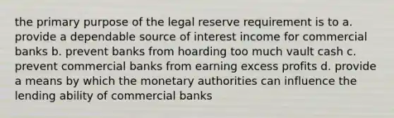 the primary purpose of the legal reserve requirement is to a. provide a dependable source of interest income for commercial banks b. prevent banks from hoarding too much vault cash c. prevent commercial banks from earning excess profits d. provide a means by which the monetary authorities can influence the lending ability of commercial banks