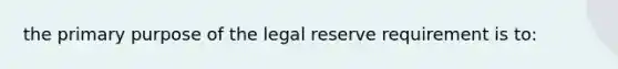 the primary purpose of the legal reserve requirement is to: