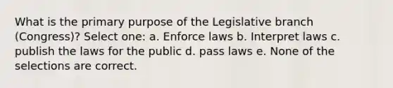 What is the primary purpose of the Legislative branch (Congress)? Select one: a. Enforce laws b. Interpret laws c. publish the laws for the public d. pass laws e. None of the selections are correct.