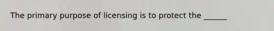 The primary purpose of licensing is to protect the ______