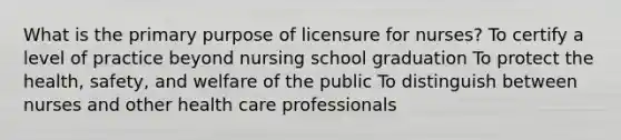 What is the primary purpose of licensure for nurses? To certify a level of practice beyond nursing school graduation To protect the health, safety, and welfare of the public To distinguish between nurses and other health care professionals