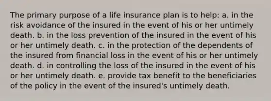 The primary purpose of a life insurance plan is to help: a. in the risk avoidance of the insured in the event of his or her untimely death. b. in the loss prevention of the insured in the event of his or her untimely death. c. in the protection of the dependents of the insured from financial loss in the event of his or her untimely death. d. in controlling the loss of the insured in the event of his or her untimely death. e. provide tax benefit to the beneficiaries of the policy in the event of the insured's untimely death.