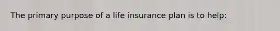 The primary purpose of a life insurance plan is to help: