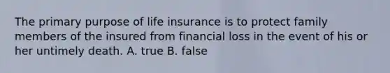 The primary purpose of life insurance is to protect family members of the insured from financial loss in the event of his or her untimely death. A. true B. false