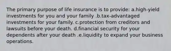 The primary purpose of life insurance is to provide: a.high-yield investments for you and your family .b.tax-advantaged investments for your family. c.protection from creditors and lawsuits before your death. d.financial security for your dependents after your death .e.liquidity to expand your business operations.