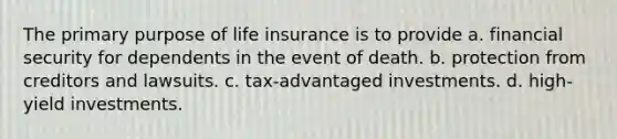 The primary purpose of life insurance is to provide a. financial security for dependents in the event of death. b. protection from creditors and lawsuits. c. tax-advantaged investments. d. high-yield investments.