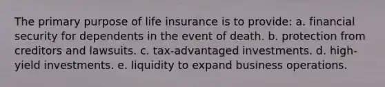 The primary purpose of life insurance is to provide: a. financial security for dependents in the event of death. b. protection from creditors and lawsuits. c. tax-advantaged investments. d. high-yield investments. e. liquidity to expand business operations.