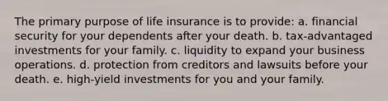 The primary purpose of life insurance is to provide: a. financial security for your dependents after your death. b. tax-advantaged investments for your family. c. liquidity to expand your business operations. d. protection from creditors and lawsuits before your death. e. high-yield investments for you and your family.