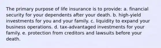 The primary purpose of life insurance is to provide: a. financial security for your dependents after your death. b. high-yield investments for you and your family. c. liquidity to expand your business operations. d. tax-advantaged investments for your family. e. protection from creditors and lawsuits before your death.