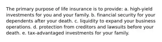 The primary purpose of life insurance is to provide: a. high-yield investments for you and your family. b. financial security for your dependents after your death. c. liquidity to expand your business operations. d. protection from creditors and lawsuits before your death. e. tax-advantaged investments for your family.