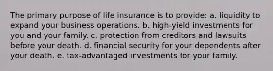 The primary purpose of life insurance is to provide: a. liquidity to expand your business operations. b. high-yield investments for you and your family. c. protection from creditors and lawsuits before your death. d. financial security for your dependents after your death. e. tax-advantaged investments for your family.