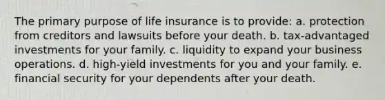 The primary purpose of life insurance is to provide: a. protection from creditors and lawsuits before your death. b. tax-advantaged investments for your family. c. liquidity to expand your business operations. d. high-yield investments for you and your family. e. financial security for your dependents after your death.