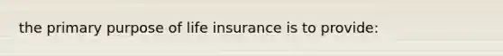 the primary purpose of life insurance is to provide: