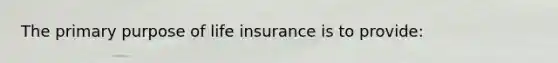 The primary purpose of life insurance is to provide: