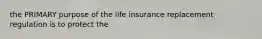 the PRIMARY purpose of the life insurance replacement regulation is to protect the