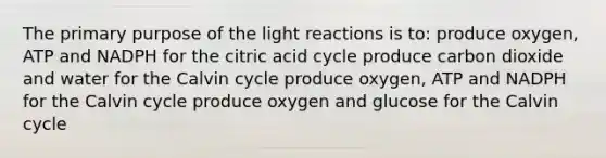 The primary purpose of the light reactions is to: produce oxygen, ATP and NADPH for the citric acid cycle produce carbon dioxide and water for the Calvin cycle produce oxygen, ATP and NADPH for the Calvin cycle produce oxygen and glucose for the Calvin cycle