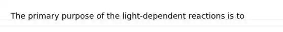 The primary purpose of the light-dependent reactions is to