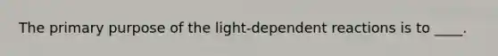 The primary purpose of the light-dependent reactions is to ____.