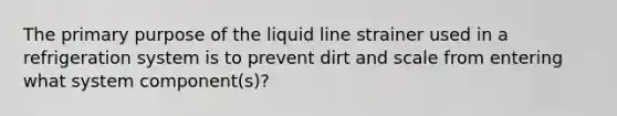 The primary purpose of the liquid line strainer used in a refrigeration system is to prevent dirt and scale from entering what system component(s)?