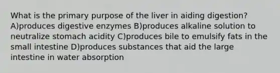 What is the primary purpose of the liver in aiding digestion? A)produces digestive enzymes B)produces alkaline solution to neutralize stomach acidity C)produces bile to emulsify fats in the small intestine D)produces substances that aid the large intestine in water absorption