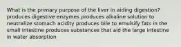 What is the primary purpose of the liver in aiding digestion? produces digestive enzymes produces alkaline solution to neutralize stomach acidity produces bile to emulsify fats in the small intestine produces substances that aid the large intestine in water absorption