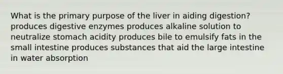 What is the primary purpose of the liver in aiding digestion? produces digestive enzymes produces alkaline solution to neutralize stomach acidity produces bile to emulsify fats in the small intestine produces substances that aid the large intestine in water absorption