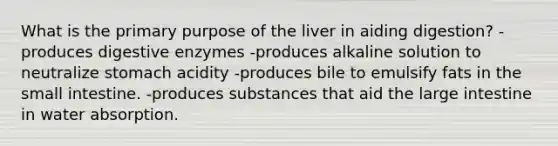 What is the primary purpose of the liver in aiding digestion? -produces digestive enzymes -produces alkaline solution to neutralize stomach acidity -produces bile to emulsify fats in the small intestine. -produces substances that aid the large intestine in water absorption.