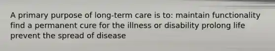 A primary purpose of long-term care is to: maintain functionality find a permanent cure for the illness or disability prolong life prevent the spread of disease